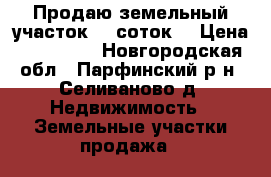 Продаю земельный участок 20 соток  › Цена ­ 400 000 - Новгородская обл., Парфинский р-н, Селиваново д. Недвижимость » Земельные участки продажа   